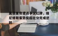 莫德里奇遭遇争议红牌，维尼修斯乘势反超比分完成逆转的简单介绍