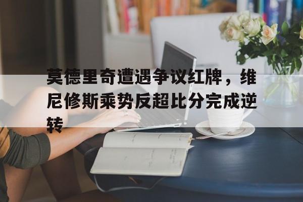 莫德里奇遭遇争议红牌，维尼修斯乘势反超比分完成逆转的简单介绍